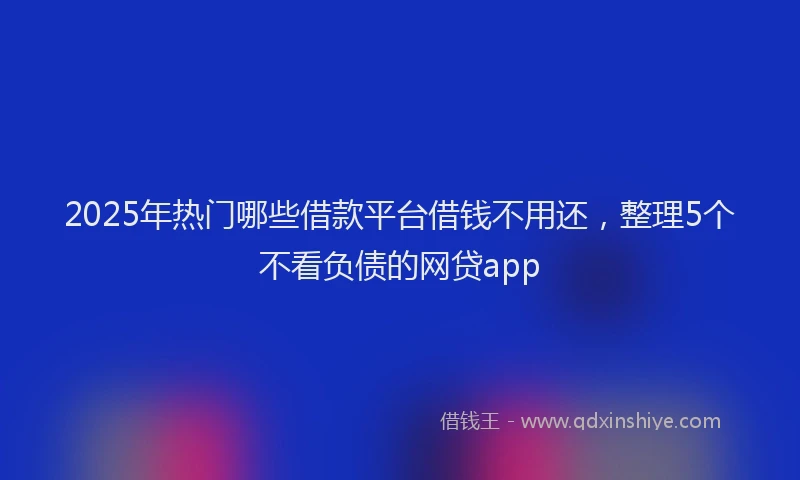2025年热门哪些借款平台借钱不用还，整理5个不看负债的网贷app