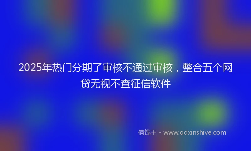 2025年热门分期了审核不通过审核，整合五个网贷无视不查征信软件
