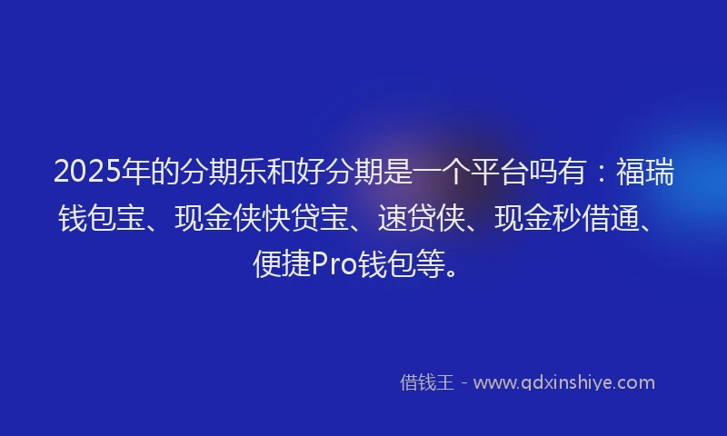 2025年的分期乐和好分期是一个平台吗有：福瑞钱包宝、现金侠快贷宝、速贷侠、现金秒借通、便捷Pro钱包等。