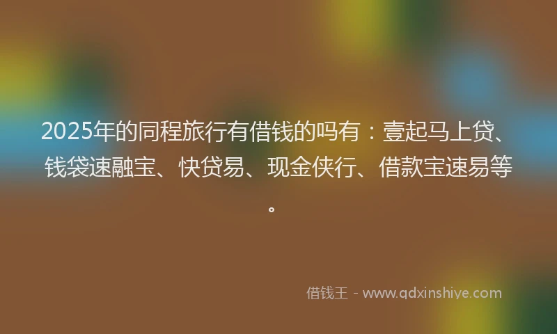 2025年的同程旅行有借钱的吗有：壹起马上贷、钱袋速融宝、快贷易、现金侠行、借款宝速易等。