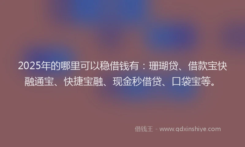 2025年的哪里可以稳借钱有：珊瑚贷、借款宝快融通宝、快捷宝融、现金秒借贷、口袋宝等。