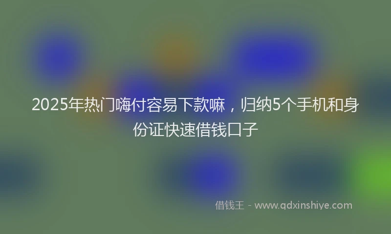 2025年热门嗨付容易下款嘛，归纳5个手机和身份证快速借钱口子