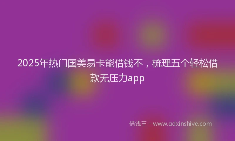 2025年热门国美易卡能借钱不，梳理五个轻松借款无压力app