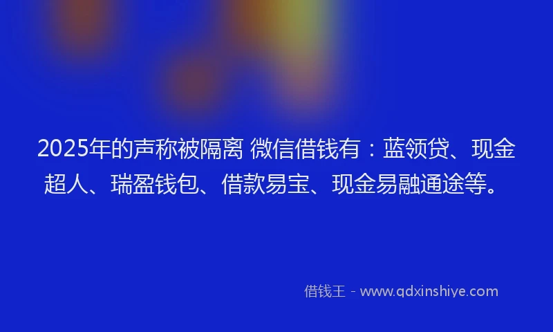 2025年的声称被隔离 微信借钱有：蓝领贷、现金超人、瑞盈钱包、借款易宝、现金易融通途等。
