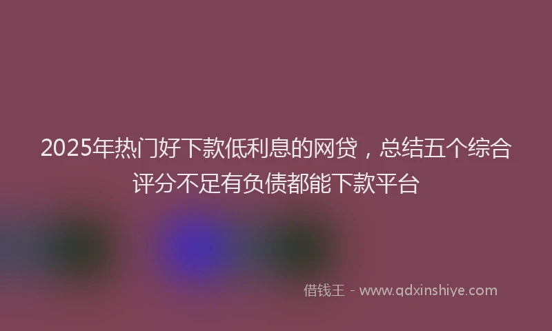 2025年热门好下款低利息的网贷，总结五个综合评分不足有负债都能下款平台