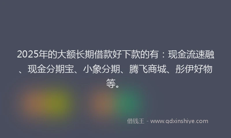 2025年的大额长期借款好下款的有：现金流速融、现金分期宝、小象分期、腾飞商城、彤伊好物等。