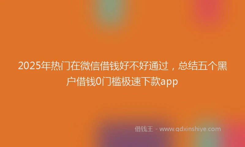 2025年热门在微信借钱好不好通过，总结五个黑户借钱0门槛极速下款app