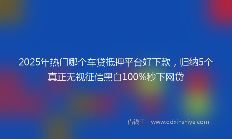 2025年热门哪个车贷抵押平台好下款，归纳5个真正无视征信黑白100%秒下网贷
