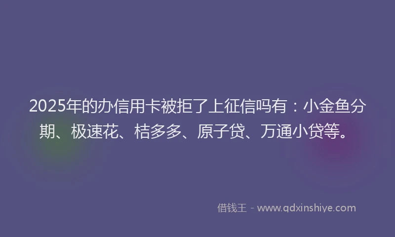 2025年的办信用卡被拒了上征信吗有：小金鱼分期、极速花、桔多多、原子贷、万通小贷等。