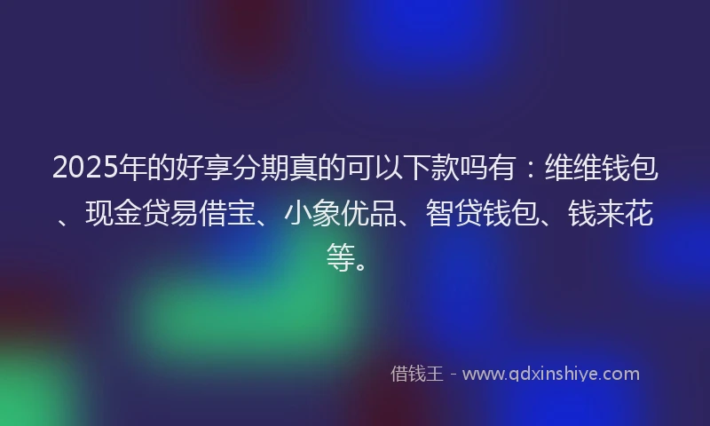 2025年的好享分期真的可以下款吗有：维维钱包、现金贷易借宝、小象优品、智贷钱包、钱来花等。