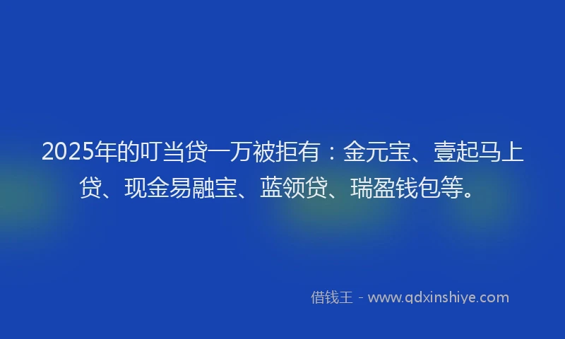 2025年的叮当贷一万被拒有：金元宝、壹起马上贷、现金易融宝、蓝领贷、瑞盈钱包等。