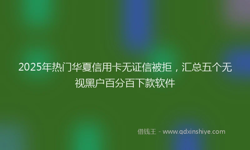 2025年热门华夏信用卡无证信被拒，汇总五个无视黑户百分百下款软件