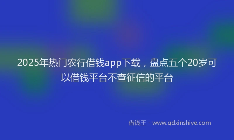 2025年热门农行借钱app下载，盘点五个20岁可以借钱平台不查征信的平台