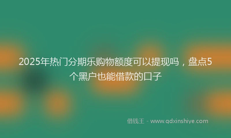2025年热门分期乐购物额度可以提现吗，盘点5个黑户也能借款的口子