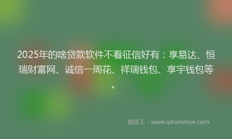 2025年的啥贷款软件不看征信好有：享易达、恒瑞财富网、诚信一周花、祥瑞钱包、享宇钱包等。