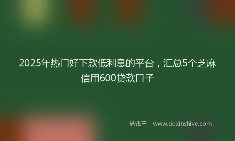 2025年热门好下款低利息的平台，汇总5个芝麻信用600贷款口子