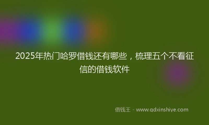 2025年热门哈罗借钱还有哪些，梳理五个不看征信的借钱软件