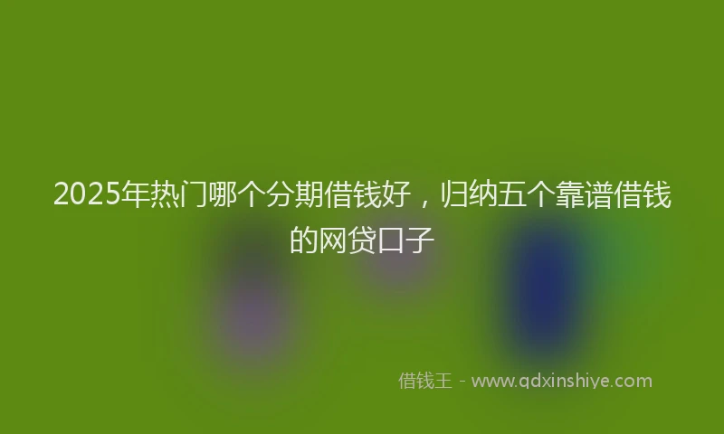 2025年热门哪个分期借钱好，归纳五个靠谱借钱的网贷口子