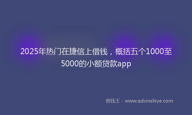 2025年热门在捷信上借钱，概括五个1000至5000的小额贷款app