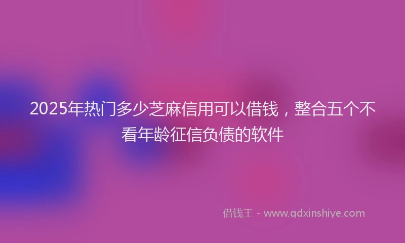 2025年热门多少芝麻信用可以借钱，整合五个不看年龄征信负债的软件