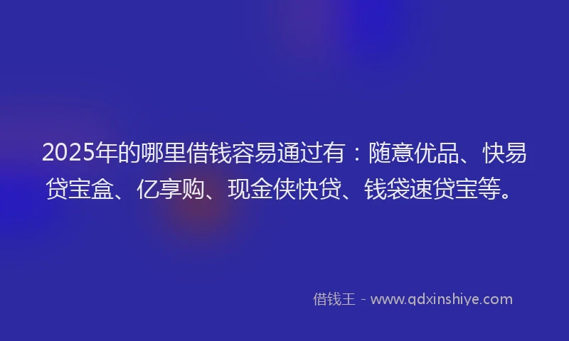 2025年的哪里借钱容易通过有：随意优品、快易贷宝盒、亿享购、现金侠快贷、钱袋速贷宝等。