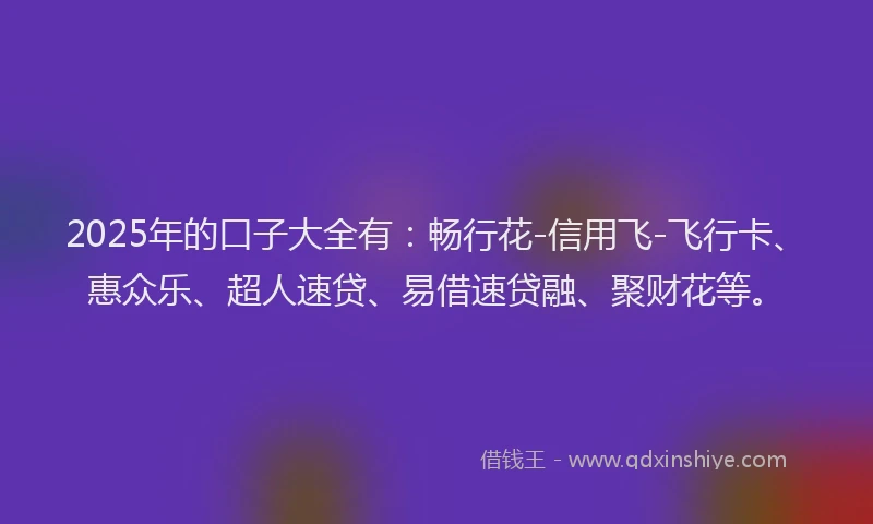 2025年的口子大全有：畅行花-信用飞-飞行卡、惠众乐、超人速贷、易借速贷融、聚财花等。