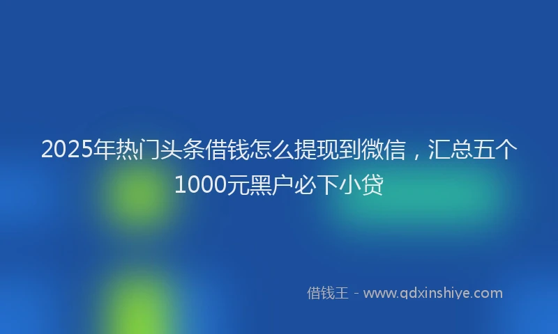 2025年热门头条借钱怎么提现到微信，汇总五个1000元黑户必下小贷