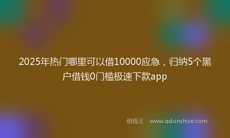 2025年热门哪里可以借10000应急，归纳5个黑户借钱0门槛极速下款app