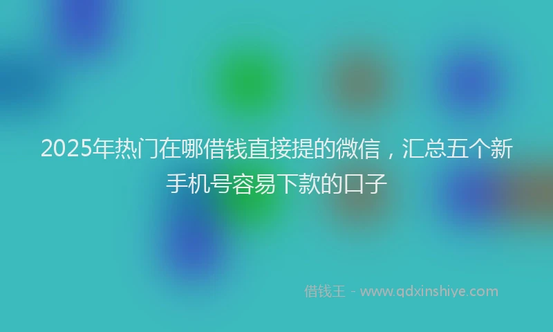 2025年热门在哪借钱直接提的微信，汇总五个新手机号容易下款的口子