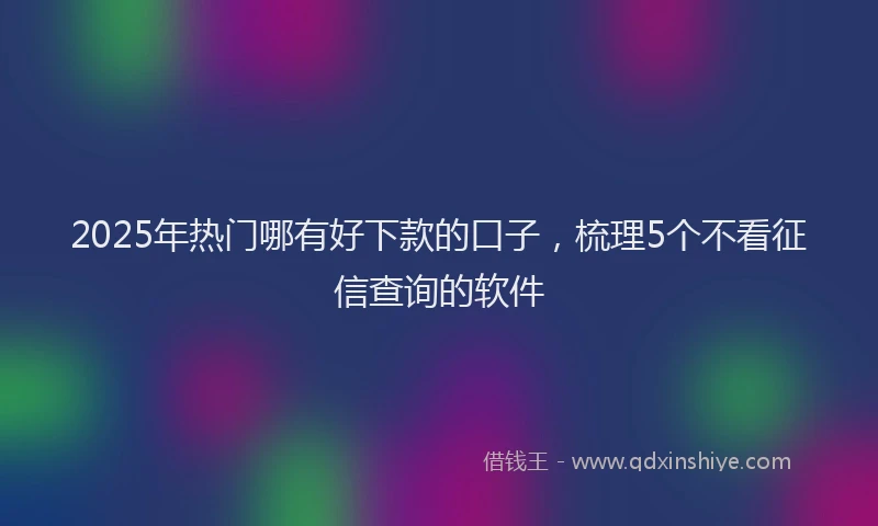 2025年热门哪有好下款的口子，梳理5个不看征信查询的软件