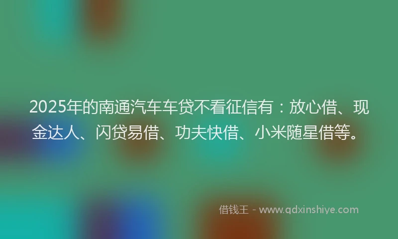2025年的南通汽车车贷不看征信有：放心借、现金达人、闪贷易借、功夫快借、小米随星借等。