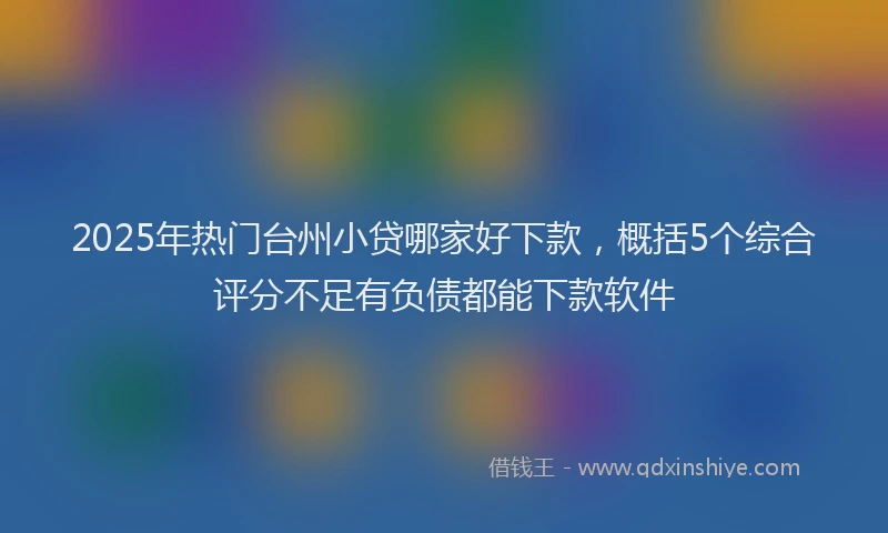2025年热门台州小贷哪家好下款，概括5个综合评分不足有负债都能下款软件