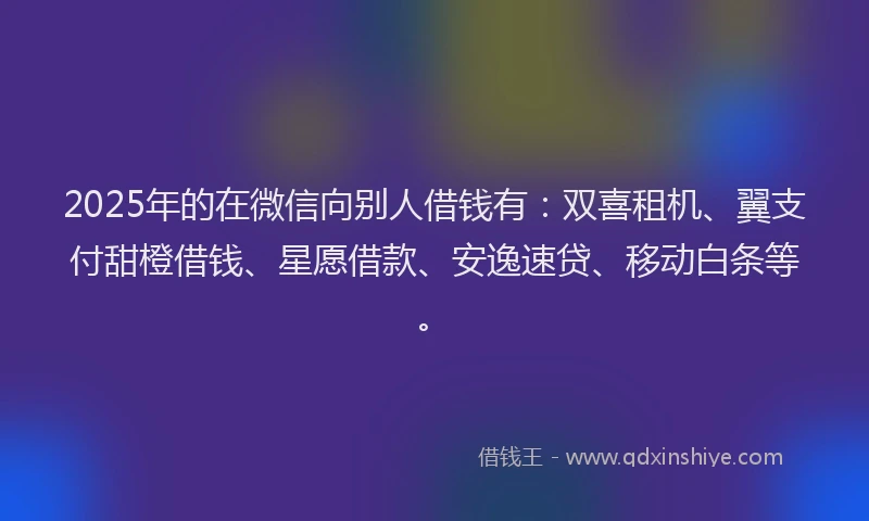 2025年的在微信向别人借钱有：双喜租机、翼支付甜橙借钱、星愿借款、安逸速贷、移动白条等。