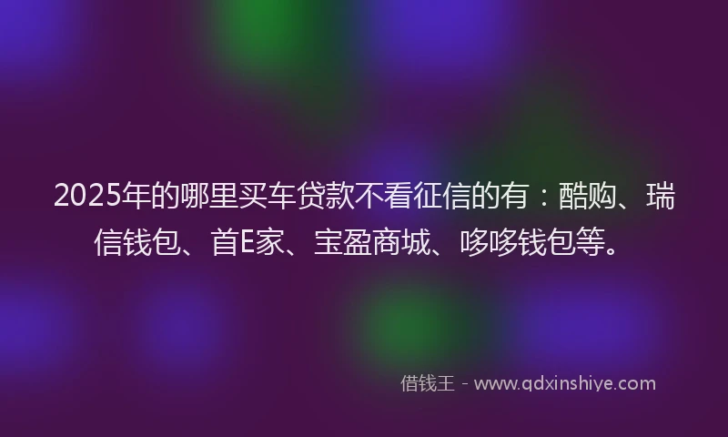 2025年的哪里买车贷款不看征信的有：酷购、瑞信钱包、首E家、宝盈商城、哆哆钱包等。