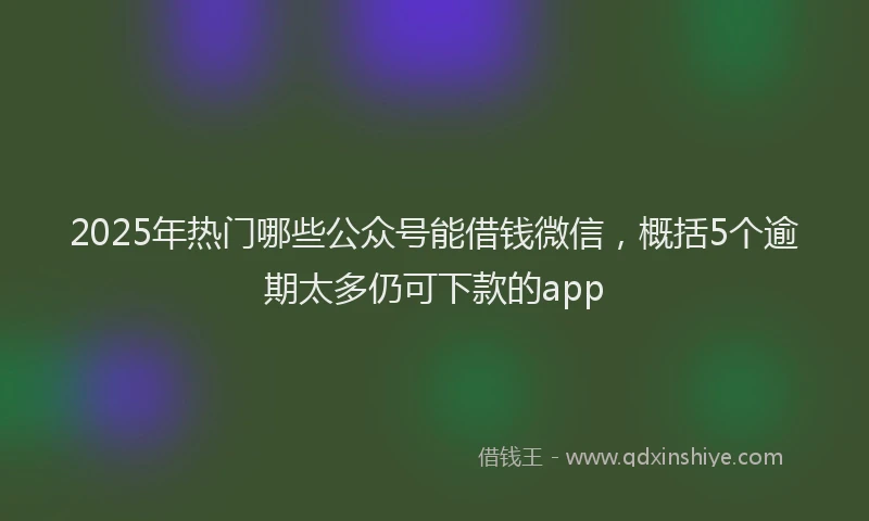 2025年热门哪些公众号能借钱微信，概括5个逾期太多仍可下款的app