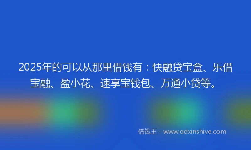 2025年的可以从那里借钱有：快融贷宝盒、乐借宝融、盈小花、速享宝钱包、万通小贷等。