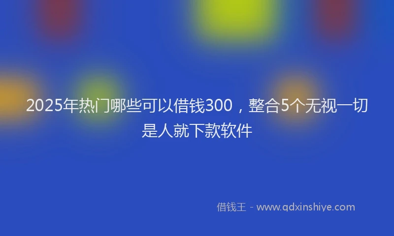 2025年热门哪些可以借钱300，整合5个无视一切是人就下款软件