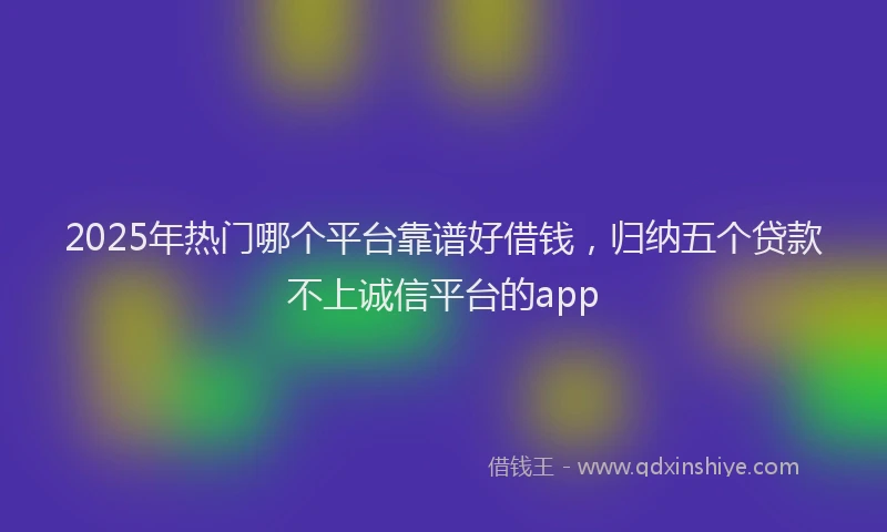 2025年热门哪个平台靠谱好借钱，归纳五个贷款不上诚信平台的app