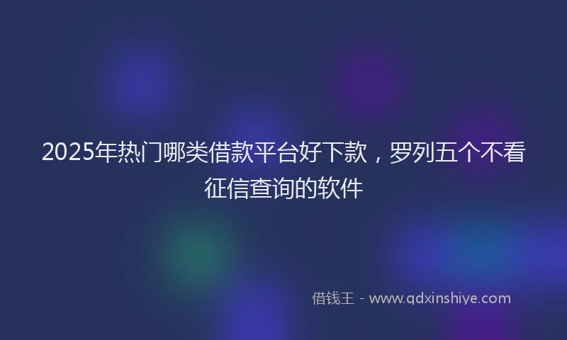 2025年热门哪类借款平台好下款，罗列五个不看征信查询的软件