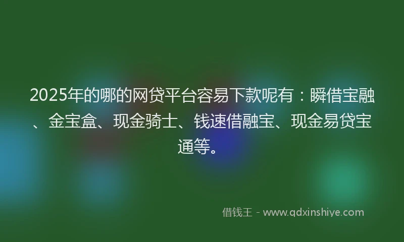 2025年的哪的网贷平台容易下款呢有：瞬借宝融、金宝盒、现金骑士、钱速借融宝、现金易贷宝通等。