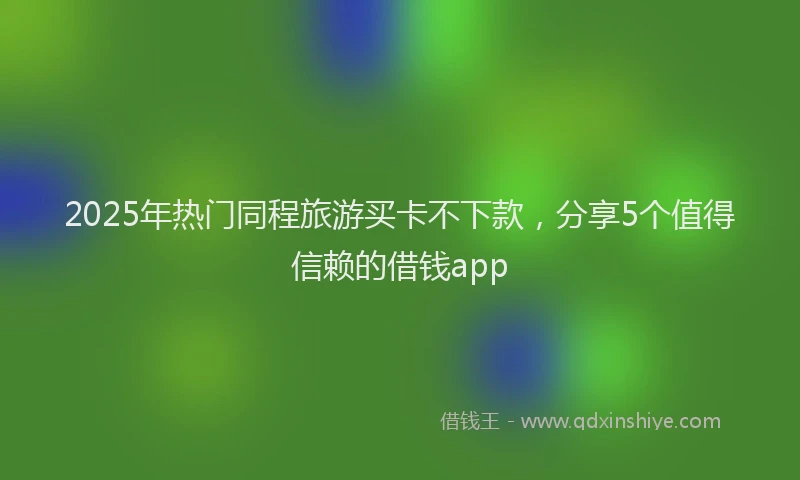 2025年热门同程旅游买卡不下款，分享5个值得信赖的借钱app