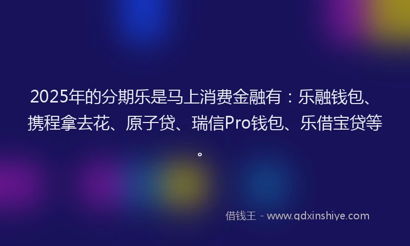 2025年的分期乐是马上消费金融有：乐融钱包、携程拿去花、原子贷、瑞信Pro钱包、乐借宝贷等。