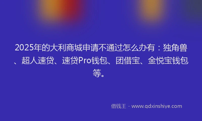 2025年的大利商城申请不通过怎么办有：独角兽、超人速贷、速贷Pro钱包、团借宝、金悦宝钱包等。