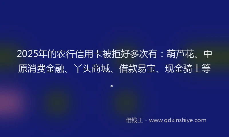 2025年的农行信用卡被拒好多次有：葫芦花、中原消费金融、丫头商城、借款易宝、现金骑士等。