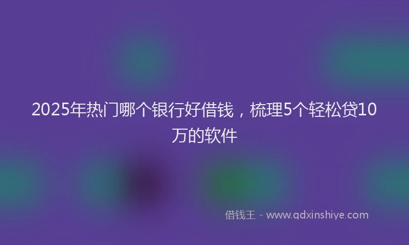 2025年热门哪个银行好借钱，梳理5个轻松贷10万的软件