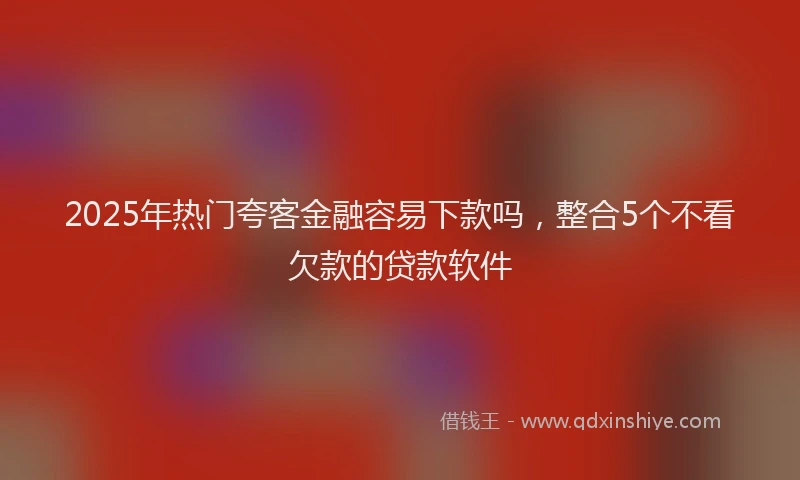 2025年热门夸客金融容易下款吗，整合5个不看欠款的贷款软件
