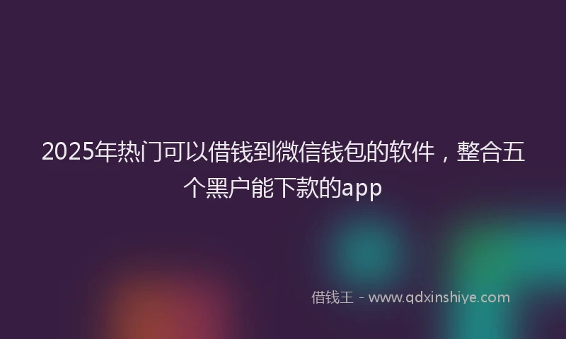 2025年热门可以借钱到微信钱包的软件，整合五个黑户能下款的app