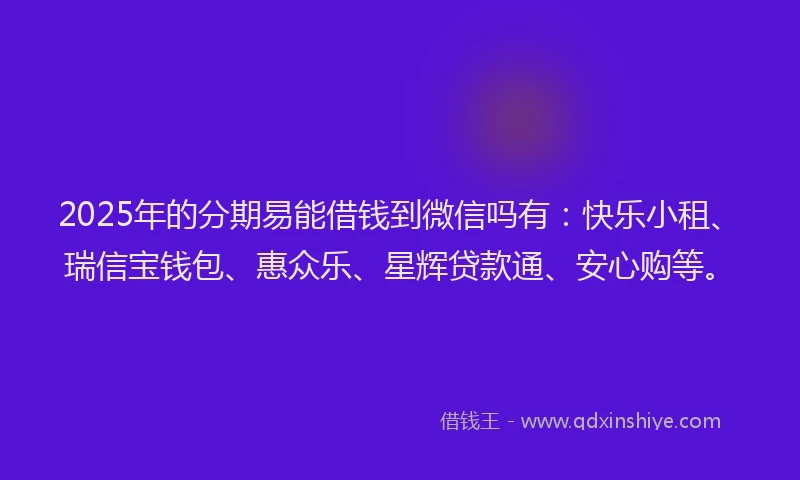 2025年的分期易能借钱到微信吗有:快乐小租、瑞信宝钱包、惠众乐、星辉贷款通、安心购等。