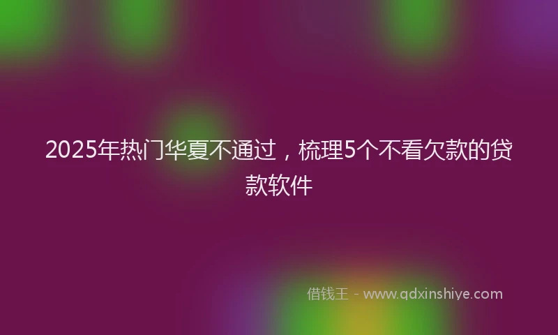 2025年热门华夏不通过，梳理5个不看欠款的贷款软件
