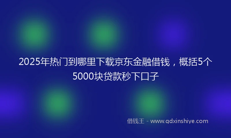 2025年热门到哪里下载京东金融借钱，概括5个5000块贷款秒下口子